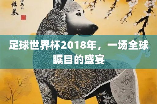 足球世界杯2018年，一场全球瞩目的盛宴