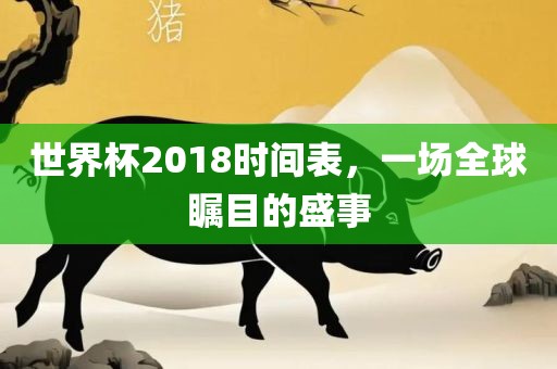 世界杯2018时间表，一场全球瞩目的盛事金炬实业股份有限公司