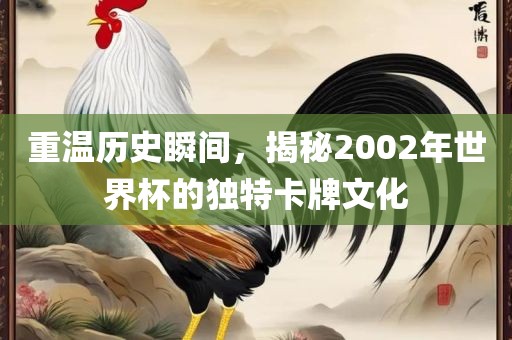 重温历史瞬间，揭秘2002年世界杯的独特卡牌文化金炬实业股份有限公司