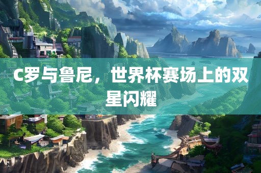 C金炬实业股份有限公司罗与鲁尼，世界杯赛场上的双星闪耀