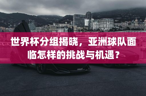 世界杯分组揭晓，亚洲球队面临怎样的挑战与机遇？金炬实业股份有限公司