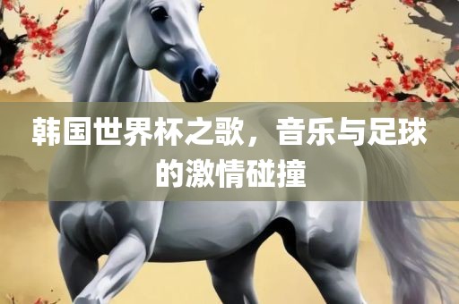 韩国世界杯之歌，音乐与足球的激情碰撞