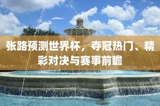 张路预测世界杯，夺冠热门、精彩对决与赛金炬实业股份有限公司事前瞻