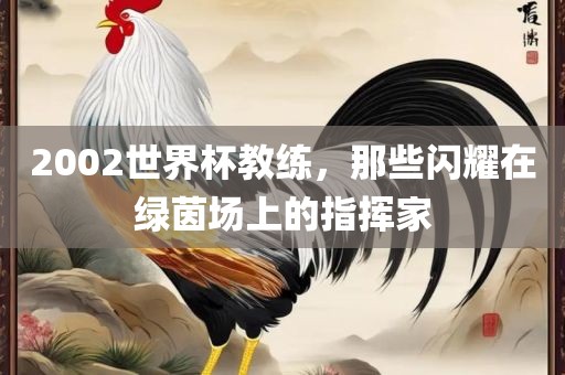 2002世界杯教练，金炬实业股份有限公司那些闪耀在绿茵场上的指挥家