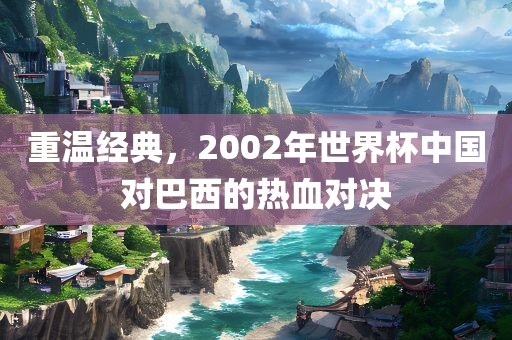 重温经典，2002年世界杯中国对巴西的热血对决