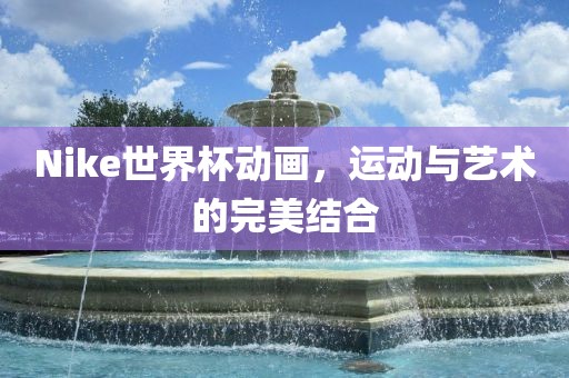 Nike世界杯动画，运动与艺术的完美结合金炬实业股份有限公司