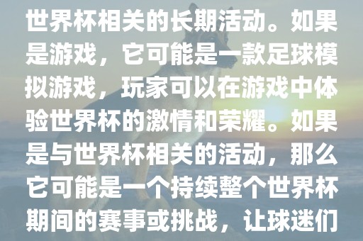 关于天天世界杯传奇，您提到的可能是一款游戏或者一个与世界杯相关的长期活动。如果是游戏，它可能是一款足球模拟游戏，玩家可以在游戏中体验世界杯的激情和荣耀。如果是与世界杯相关的活动，那么它可能是一个持续整个世界杯期间的赛事或挑战，让球迷们每天都能够参与并体验世界杯的激情和乐趣。