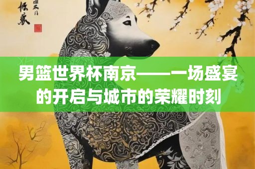 男篮世界杯南京——一场盛宴的开启与城市的荣耀时刻