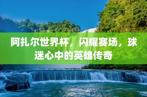 阿扎尔世界杯，闪耀赛场，球迷心中的英雄传奇