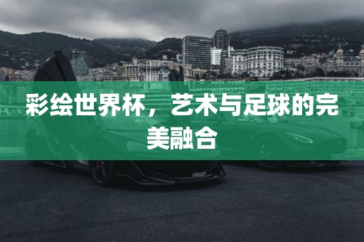 彩金炬实业股份有限公司绘世界杯，艺术与足球的完美融合