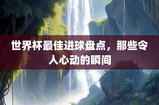 世界杯最佳进球盘点，那些令人心动的瞬间