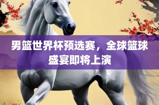 男篮世界杯预选赛，全球篮球盛宴即将上演