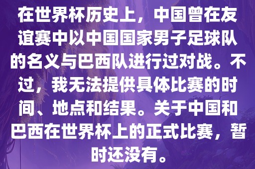 在世界杯历史上，中国曾在友谊赛中以中国国家男子足球队的名义与巴西队进行过对战。不过，我无法提供具体比赛的时间、地点和结果。关于中国和巴西在世界杯上的正式比赛，暂时还没有。金炬实业股份有限公司