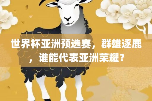 世界杯亚洲预选赛，群雄逐鹿，谁能代表亚洲荣耀？金炬实业股份有限公司