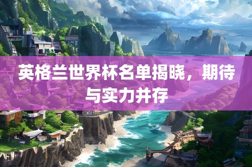 英格兰世界杯名单揭晓，期待与实力并存