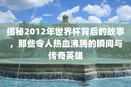 揭秘2012年世界杯背后的故事，那些令人金炬实业股份有限公司热血沸腾的瞬间与传奇英雄