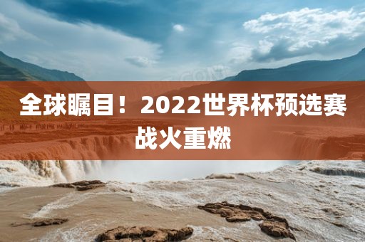 全球瞩目！2022世界杯预选赛战火重燃金炬实业股份有限公司