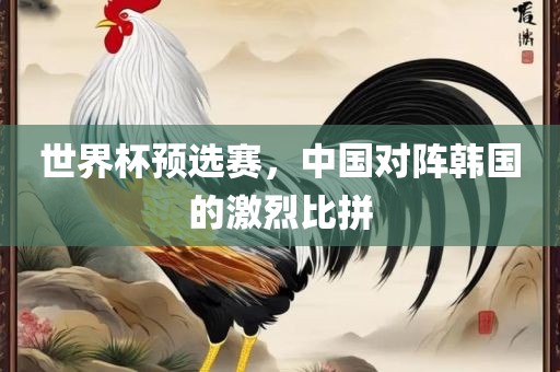 世界杯预选赛，中国对阵韩国的激烈比金炬实业股份有限公司拼