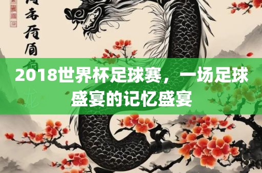 2018世界杯足球赛，一场足球盛宴的记忆盛宴金炬实业股份有限公司