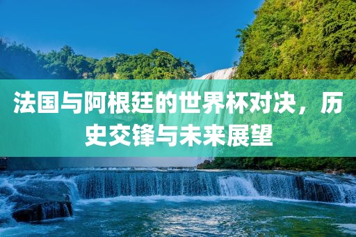 法国与阿根廷的世界杯对决，历史交锋与未来展望