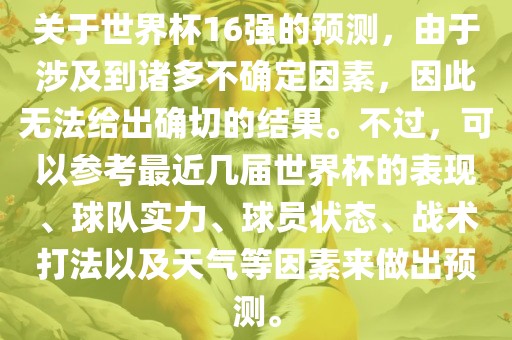 关于世界杯16强的预测，由于涉及到诸多不确定因素，因此无法给出确切的结果。不过，可以参考最近几届世界杯的表现、球队实力、球员状态、战术打法以及天气等因素来做出预测。