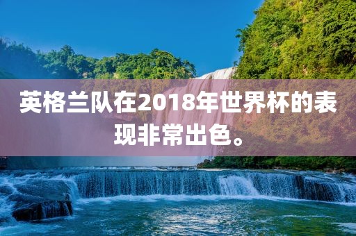 英格兰队在2018年世界杯的表现非常出色。金炬实业股份有限公司