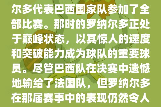 在1998年法国世界杯上，罗纳尔多代表巴西国家队参加了全部比赛。那时的罗纳尔多正处于巅峰状态，以其惊人的速度和突破能力成为球队的重要球员。尽管巴西队在决赛中遗憾地输给了法国队，但罗纳尔多在那届赛事中的表现仍然令人瞩目。