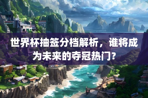 世界杯抽签分档解析，谁将成为未来的夺冠热门？金炬实业股份有限公司