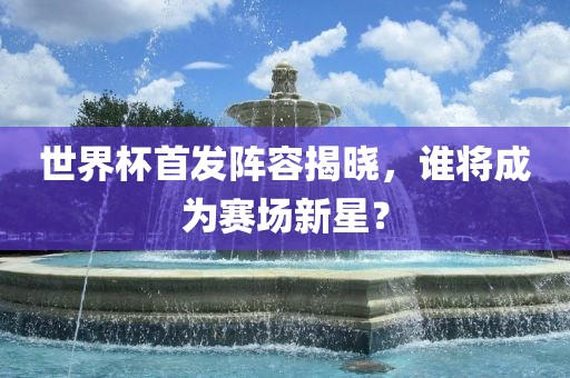 世界杯首发阵容揭晓，谁将成为赛场新星？