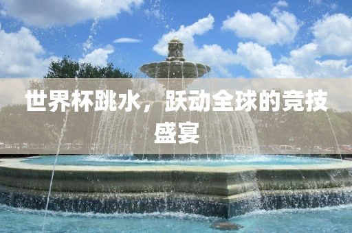 世界杯跳水，跃动全球的竞技盛宴
