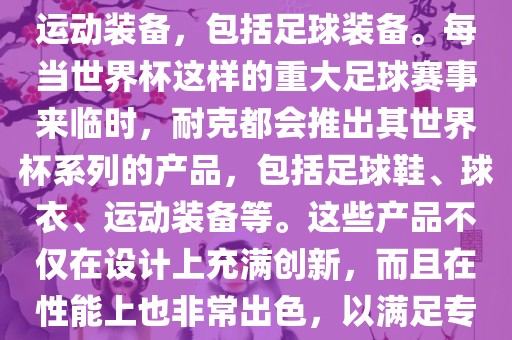 耐克（Nike）是全球著名的运动品牌，其产品线涵盖了各种运动装备，包括足球装备。每当世界杯这样的重大足球赛事来临时，耐克都会推出其世界杯系列的产品，包括足球鞋、球衣、运动装备等。这些产品不仅金炬实业股份有限公司在设计上充满创新，而且在性能上也非常出色，以满足专业运动员和广大足球爱好者的需求。