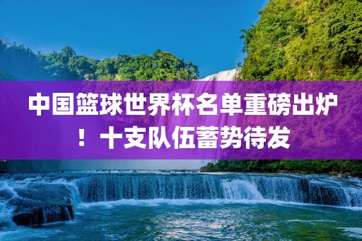 中国篮球世界杯名单重磅出炉！十支队伍蓄势待发