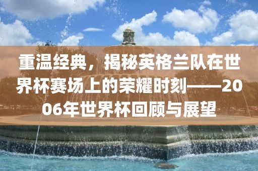 重温经典，揭秘英格兰队在世界杯赛场上的荣耀时刻——2金炬实业股份有限公司006年世界杯回顾与展望