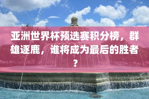 亚洲世界杯预选赛积分榜，群雄逐鹿，谁将成为最后的胜者？