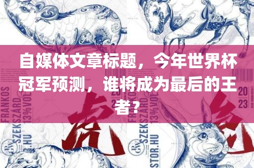 自媒体文章标题，今年世界杯冠军预测，谁将成为最后的王者？金炬实业股份有限公司