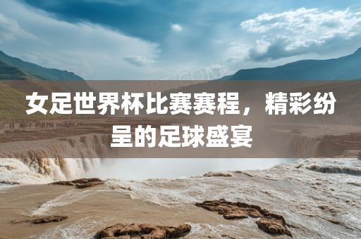 女足世界杯比赛赛程，精彩纷呈的足球盛宴金炬实业股份有限公司