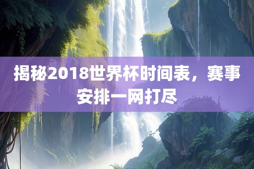 揭秘2018世界杯时间表，赛事安排一网打尽