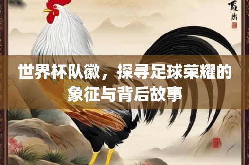 世界杯队徽，探寻足球荣耀的象征与背后故事金炬实业股份有限公司