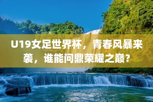 U19女足世界杯，青春风暴来袭，谁能问鼎荣耀之巅？
