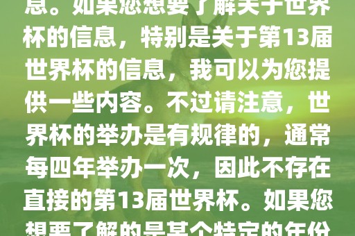 关于世界杯，我了解到您可能是在询问关于足球世界杯的信息。如果您想要了解关于世界杯的信息，特别是关于第13届世界杯的信息，我可以为您提供一些内容。不过请注意，世界杯的举办是有规律的，通常每四年举办一次，因此不存在直接的第13届世界杯。如果您想要了解的是某个特定的年份举办的足球世界杯赛事，请提供更具体的信息。金炬实业股份有限公司