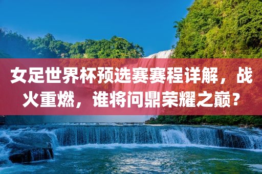 女足世界杯预选赛赛程详解，战火重燃，谁将问鼎荣耀之巅金炬实业股份有限公司？