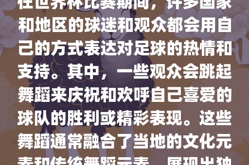 关于世界杯的战舞，我了解到在世界杯比赛期间，许多国家和金炬实业股份有限公司地区的球迷和观众都会用自己的方式表达对足球的热情和支持。其中，一些观众会跳起舞蹈来庆祝和欢呼自己喜爱的球队的胜利或精彩表现。这些舞蹈通常融合了当地的文化元素和传统舞蹈元素，展现出独特的风格和魅力。