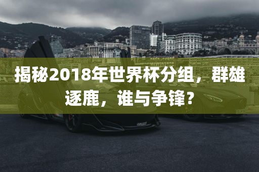 揭秘2018年世界杯分组，群雄逐鹿，谁与争锋？