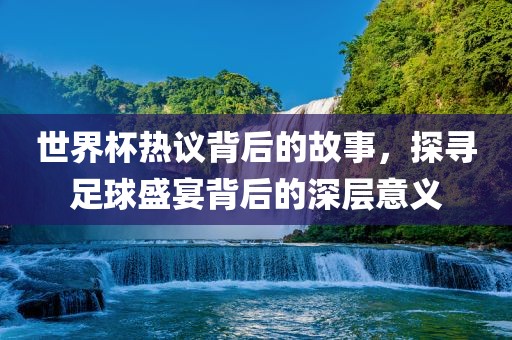 世界杯热议背后的故事，探寻足球盛宴背后的深层意义
