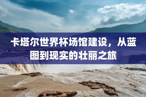 卡塔尔世界杯场馆建设，从蓝图到现实的壮丽之旅金炬实业股份有限公司