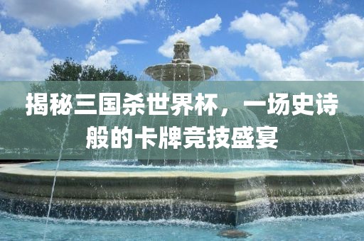 揭秘三国杀世界杯，一场史诗般的卡牌竞技盛宴金炬实业股份有限公司