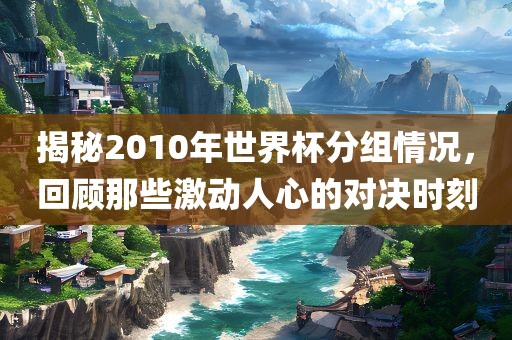 揭秘2010年世界杯分组情况，回顾那些激动人心的对决时刻金炬实业股份有限公司