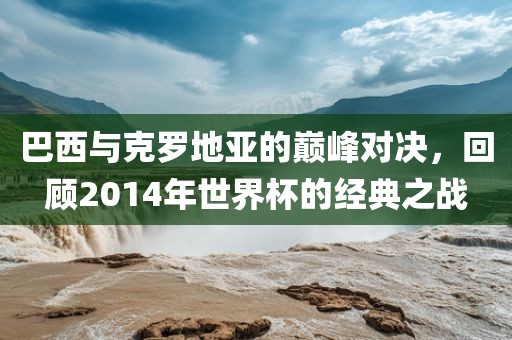 巴西与克罗地亚的巅峰对决，回顾2014年世界杯的经典之战金炬实业股份有限公司