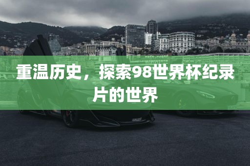 重温历史，探索98世界杯纪录片的世界金炬实业股份有限公司