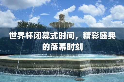 世界杯闭幕式时间，精彩盛典的落幕时刻金炬实业股份有限公司